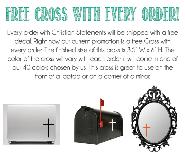 FREE Cross With Every Order! Every order with Christian Statements will be shipped with a free decal. Right now out current promotion is a free cross with every order. The finished size is 3.5 inches x 6 inches. The color of the cross will vary with each order it will come in one of our 40 colors chosen by us. This cross is great to use on the front of a laptop or a corner of a mirror.